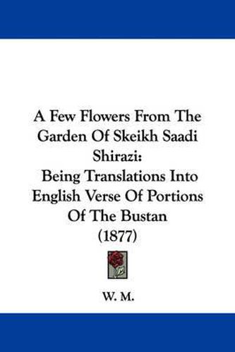 Cover image for A Few Flowers from the Garden of Skeikh Saadi Shirazi: Being Translations Into English Verse of Portions of the Bustan (1877)