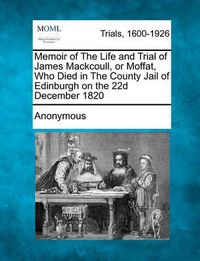 Cover image for Memoir of the Life and Trial of James Mackcoull, or Moffat, Who Died in the County Jail of Edinburgh on the 22d December 1820