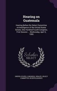 Cover image for Hearing on Guatemala: Hearing Before the Select Committee on Intelligence of the United States Senate, One Hundred Fourth Congress, First Session ... Wednesday, April 5, 1995