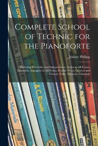 Complete School of Technic for the Pianoforte: Including Flexibility and Independence, Scales in All Forms, Extension, Arpeggios in All Forms, Double Notes, Octaves and Chords, Trills, Tremolo, Glissando