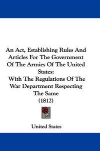 Cover image for An Act, Establishing Rules And Articles For The Government Of The Armies Of The United States: With The Regulations Of The War Department Respecting The Same (1812)