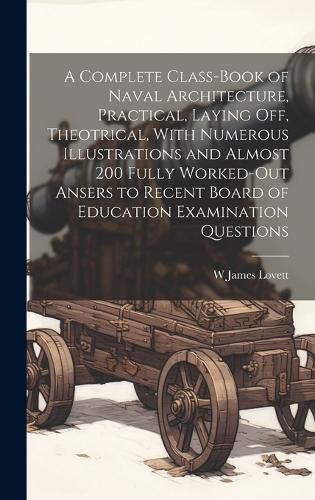 Cover image for A Complete Class-book of Naval Architecture, Practical, Laying off, Theotrical, With Numerous Illustrations and Almost 200 Fully Worked-out Ansers to Recent Board of Education Examination Questions