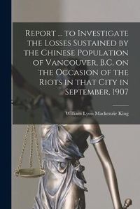 Cover image for Report ... to Investigate the Losses Sustained by the Chinese Population of Vancouver, B.C. on the Occasion of the Riots in That City in September, 1907