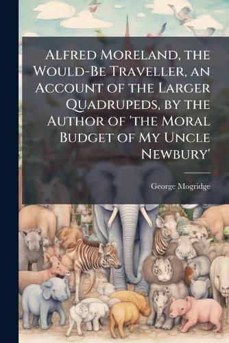Cover image for Alfred Moreland, the Would-Be Traveller, an Account of the Larger Quadrupeds, by the Author of 'the Moral Budget of My Uncle Newbury'.