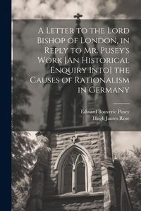 Cover image for A Letter to the Lord Bishop of London, in Reply to Mr. Pusey's Work [An Historical Enquiry Into] the Causes of Rationalism in Germany