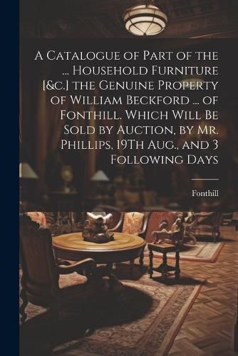 A Catalogue of Part of the ... Household Furniture [&c.] the Genuine Property of William Beckford ... of Fonthill. Which Will Be Sold by Auction, by Mr. Phillips, 19Th Aug., and 3 Following Days