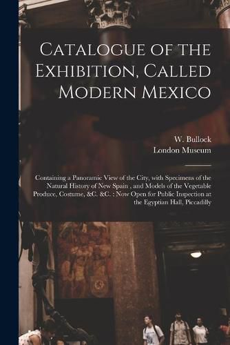 Cover image for Catalogue of the Exhibition, Called Modern Mexico: Containing a Panoramic View of the City, With Specimens of the Natural History of New Spain, and Models of the Vegetable Produce, Costume, &c. &c.: Now Open for Public Inspection at the Egyptian...