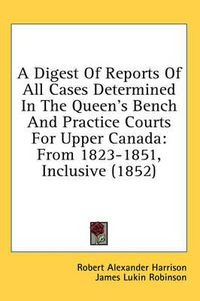 Cover image for A Digest of Reports of All Cases Determined in the Queen's Bench and Practice Courts for Upper Canada: From 1823-1851, Inclusive (1852)