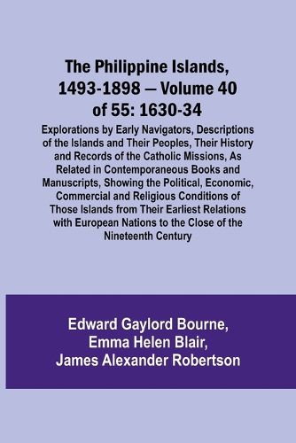 The Philippine Islands, 1493-1898 - Volume 40 of 55 1630-34 Explorations by Early Navigators, Descriptions of the Islands and Their Peoples, Their History and Records of the Catholic Missions, As Related in Contemporaneous Books and Manuscripts, Showing the Po