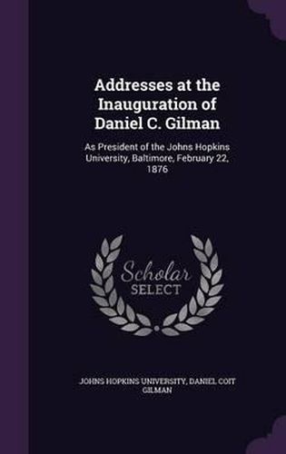 Addresses at the Inauguration of Daniel C. Gilman: As President of the Johns Hopkins University, Baltimore, February 22, 1876