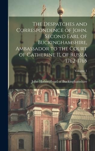 Cover image for The Despatches and Correspondence of John, Second Earl of Buckinghamshire, Ambassador to the Court of Catherine II, of Russia 1762-1765; Volume 1