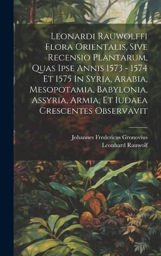 Leonardi Rauwolffi Flora Orientalis, Sive Recensio Plantarum, Quas Ipse Annis 1573 - 1574 Et 1575 In Syria, Arabia, Mesopotamia, Babylonia, Assyria, Armia, Et Iudaea Crescentes Observavit