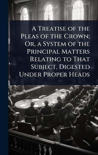 Cover image for A Treatise of the Pleas of the Crown; Or, a System of the Principal Matters Relating to That Subject, Digested Under Proper Heads