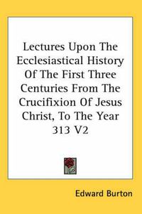 Cover image for Lectures Upon the Ecclesiastical History of the First Three Centuries from the Crucifixion of Jesus Christ, to the Year 313 V2