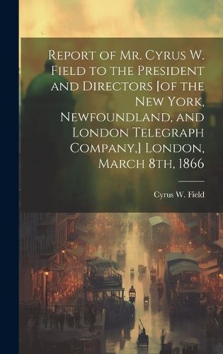 Cover image for Report of Mr. Cyrus W. Field to the President and Directors [of the New York, Newfoundland, and London Telegraph Company, ] London, March 8th, 1866 [microform]