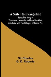 Cover image for A Sister to Evangeline;Being the Story of Yvonne de Lamourie, and how she went into exile with the villagers of Grand Pr?