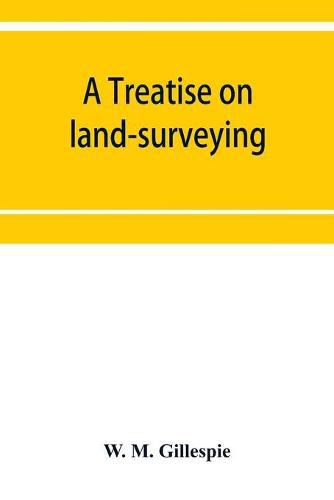 Cover image for A treatise on land-surveying: comprising the theory developed from five elementary principles; and the practice with the chain alone, the compass, the transit, the theodolite, the plane table,