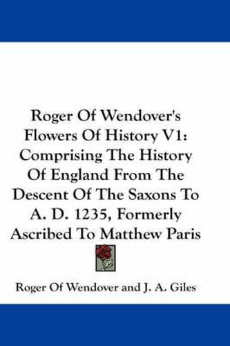 Cover image for Roger of Wendover's Flowers of History V1: Comprising the History of England from the Descent of the Saxons to A. D. 1235, Formerly Ascribed to Matthew Paris