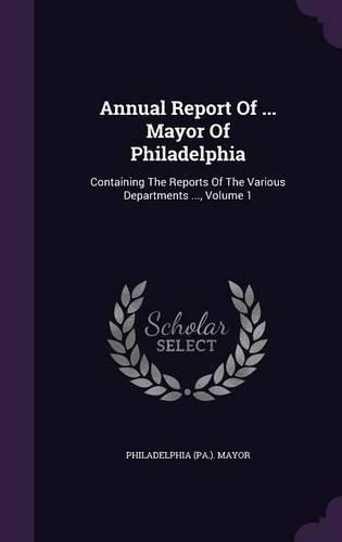 Annual Report of ... Mayor of Philadelphia: Containing the Reports of the Various Departments ..., Volume 1