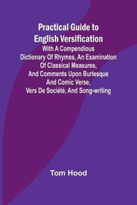 Cover image for Practical Guide to English Versification; With a Compendious Dictionary of Rhymes, an Examination of Classical Measures, and Comments Upon Burlesque and Comic Verse, Vers de Soci?t?, and Song-writing