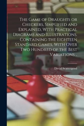 Cover image for The Game of Draughts or Checkers, Simplified and Explained, With Practical Diagrams and Illustrations. Containing the Eighteen Standard Games, With Over Two Hundred of the Best Variations ..