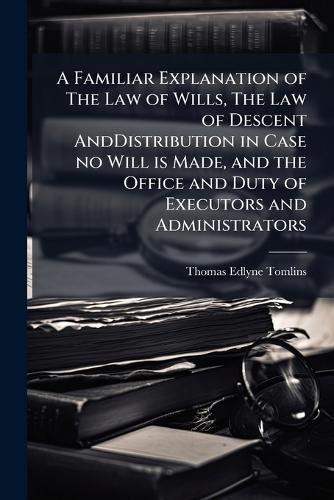 Cover image for A Familiar Explanation of the Law of Wills, the Law of Descent Anddistribution in Case No Will Is Made, and the Office and Duty of Executors and Administrators: With Forms of Wills and Other Practical Instructions