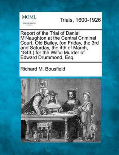 Cover image for Report of the Trial of Daniel M'Naughton at the Central Criminal Court, Old Bailey, (on Friday, the 3rd and Saturday, the 4th of March, 1843, ) for the Wilful Murder of Edward Drummond, Esq.