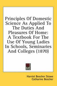 Cover image for Principles of Domestic Science as Applied to the Duties and Pleasures of Home: A Textbook for the Use of Young Ladies in Schools, Seminaries and Colleges (1870)