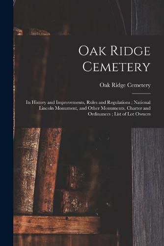 Cover image for Oak Ridge Cemetery: Its History and Improvements, Rules and Regulations; National Lincoln Monument, and Other Monuments, Charter and Ordinances; List of Lot Owners