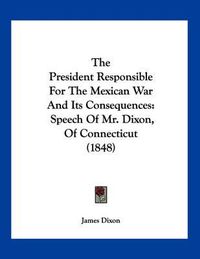 Cover image for The President Responsible for the Mexican War and Its Consequences: Speech of Mr. Dixon, of Connecticut (1848)