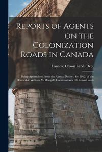 Cover image for Reports of Agents on the Colonization Roads in Canada [microform]: Being Appendices From the Annual Report, for 1863, of the Honorable William McDougall, Commissioner of Crown Lands