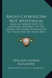 Cover image for Anglo-Catholicism Not Apostolical: Being an Inquiry Into the Scriptural Authority of the Leading Doctrines Advocated in the Tracts for the Times (1843)