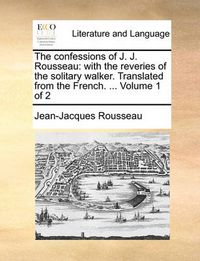 Cover image for The Confessions of J. J. Rousseau: With the Reveries of the Solitary Walker. Translated from the French. ... Volume 1 of 2