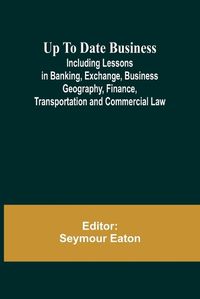 Cover image for Up To Date Business; Including Lessons in Banking, Exchange, Business Geography, Finance, Transportation and Commercial Law