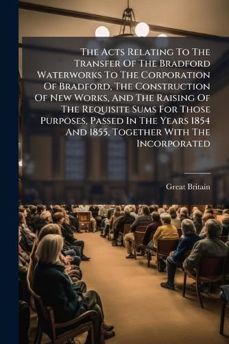 Cover image for The Acts Relating to the Transfer of the Bradford Waterworks to the Corporation of Bradford, the Construction of New Works, and the Raising of the Requisite Sums for Those Purposes, Passed in the Years 1854 and 1855, Together with the Incorporated...
