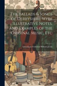 Cover image for The Ballads & Songs of Derbyshire. With Illustrative Notes, and Examples of the Original Music, Etc