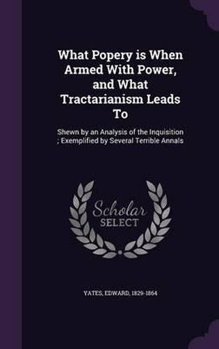 Cover image for What Popery Is When Armed with Power, and What Tractarianism Leads to: Shewn by an Analysis of the Inquisition; Exemplified by Several Terrible Annals