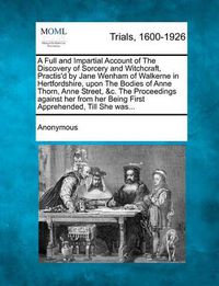 Cover image for A Full and Impartial Account of the Discovery of Sorcery and Witchcraft, Practis'd by Jane Wenham of Walkerne in Hertfordshire, Upon the Bodies of Anne Thorn, Anne Street, &C. the Proceedings Against Her from Her Being First Apprehended, Till She Was...