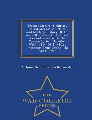 Treatise on Grand Military Operations: Or, a Critical and Military History of the Wars of Frederick the Great, as Contrasted with the Modern System. Together with a Few of the Most Important Principles of the Art of War - War College Series