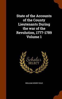 Cover image for State of the Accounts of the County Lieutenants During the War of the Revolution, 1777-1789 Volume 1