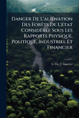 Cover image for Danger de L'Ali Nation Des for Ts de L' Tat Consid R E Sous Les Rapports Physique, Politique, Industriel Et Financier: Moyen de S'En PR Server L'Avenir Par Un Syst Me de Concessions Temporaires. Divis En Quatre Parties. Ouvrage D Di Aux Cha