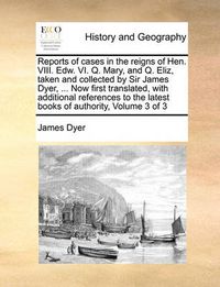Cover image for Reports of Cases in the Reigns of Hen. VIII. Edw. VI. Q. Mary, and Q. Eliz, Taken and Collected by Sir James Dyer, ... Now First Translated, with Additional References to the Latest Books of Authority, Volume 3 of 3