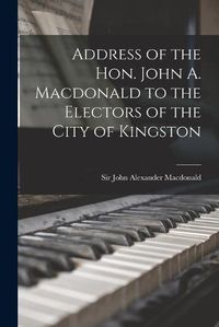 Cover image for Address of the Hon. John A. Macdonald to the Electors of the City of Kingston