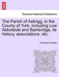 Cover image for The Parish of Askrigg, in the County of York, Including Low Abbotside and Bainbridge, Its History, Associations, Etc.