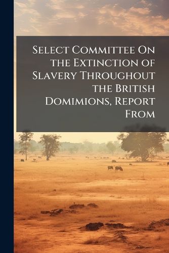 Cover image for Select Committee on the Extinction of Slavery Throughout the British Domimions, Report from: With the Minutes of Evidence, and General Index ... August 11, 1832