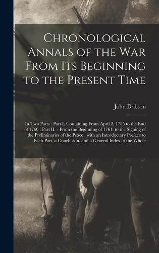 Cover image for Chronological Annals of the War From Its Beginning to the Present Time [microform]: in Two Parts: Part I. Containing From April 2. 1755 to the End of 1760: Part II. --from the Beginning of 1761. to the Signing of the Preliminaries of the Peace: ...