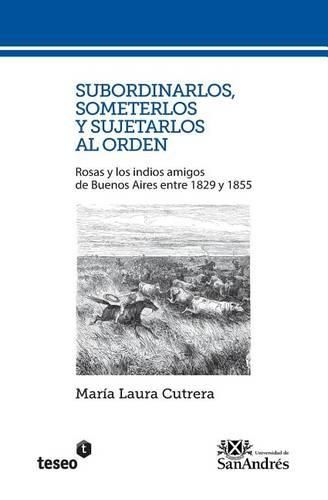 Cover image for Subordinarlos, someterlos y sujetarlos al orden: Rosas y los indios amigos de Buenos Aires entre 1829 y 1855