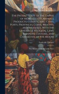 Cover image for The Present State of the Empire of Morocco. Its Animals, Products, Climate, Soil, Cities, Ports, Provinces, Coins, Weights, and Measures. With the Language, Religion, Laws, Manners, Customs, and Character, of the Moors; the History of the Dynasties Since