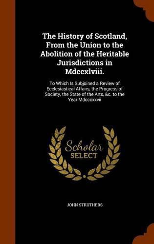 Cover image for The History of Scotland, from the Union to the Abolition of the Heritable Jurisdictions in MDCCXLVIII.: To Which Is Subjoined a Review of Ecclesiastical Affairs, the Progress of Society, the State of the Arts, &C. to the Year MDCCCXXVII