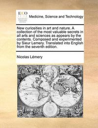 Cover image for New Curiosities in Art and Nature. a Collection of the Most Valuable Secrets in All Arts and Sciences as Appears by the Contents. Composed and Experimented by Sieur Lemery. Translated Into English from the Seventh Edition.